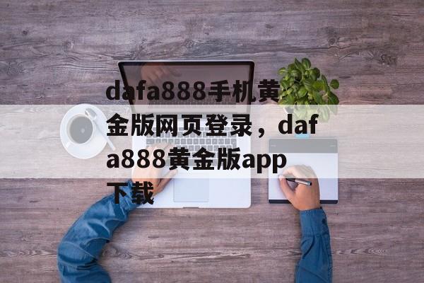 dafa888手机黄金版网页登录，dafa888黄金版app下载